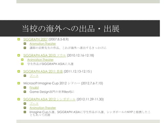 当校の海外への出品・出展
 SIGGRAPH 2007 (2007.8.5-8.9)
 Animation Theater
 講師の岩野先生の作品、これが海外へ進出するきっかけに
 SIGGRAPH ASIA 2010 ソウル (2010.12.16-12.18)
 Animation Theater
 学生作品がSIGGRAPH ASIAに入選
 SIGGRAPH ASIA 2011 香港 (2011.12.13-12.15 )
 ブース
 Microsoft Imagine Cup 2012 シドニー (2012.7.6-7.10)
 Finalist
 Game Design部門の世界Best5に
 SIGGRAPH ASIA 2012 シンガポール (2012.11.29-11.30)
 ブース
 Animation Theater
 Imagine Cup入選、SIGGRAPH ASIAに学生作品が入選、シンガポールのNYPと提携したこ
ともあって出展
 