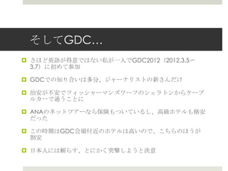 そしてGDC…
 さほど英語が得意ではない私が一人でGDC2012（2012.3.5〜
3.7）に初めて参加
 GDCでの知り合いは多分、ジャーナリストの新さんだけ
 治安が不安でフィッシャーマンズワーフのシェラトンからケーブ
ルカーで通うことに
 ANAのネットツアーなら保険もついているし、高級ホテルも格安
だった
 この時期はGDC会場付近のホテルは高いので、こちらのほうが
割安
 日本人には頼らす、とにかく突撃しようと決意
 