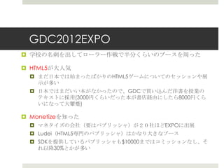 GDC2012EXPO
 学校の名刺を出してローラー作戦で半分くらいのブースを周った
 HTML5が大人気
 まだ日本では始まったばかりのHTML5ゲームについてのセッションや展
示が多い
 日本ではまだいい本がなかったので、GDCで買い込んだ洋書を授業の
テキストに採用(3000円くらいだった本が書店経由にしたら8000円くら
いになって大顰蹙)
 Monetizeを知った
 マネタイズの会社（要はパブリッシャ）が２０社ほどEXPOに出展
 Ludei（HTML5専門のパブリッシャ）はかなり大きなブース
 SDKを提供しているパブリッシャも$10000まではコミッションなし、そ
れ以降30%とかが多い
 