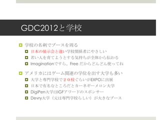 GDC2012と学校
 学校の名刺でブースを周る
 日本の展示会と違い学校関係者にやさしい
 若い人を育てようとする気持ちが全体から伝わる
 Imaginationですら、Free だからどんどん使ってね
 アメリカにはゲーム関連の学位を出す大学も多い
 大学と専門学校で２０校ぐらいがEXPOに出展
 日本で有名なところだとカーネギーメロン大学
 DigiPen大学はIGFアワードのスポンサー
 Devry大学（元は専門学校らしい）が大きなブース
 