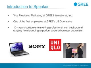 Copyright © 2004-2012 GREE, Inc. All Rights Reserved.Confidential Copyright © 2004-2014 GREE, Inc. All Rights Reserved.
Introduction to Speaker
• Vice President, Marketing at GREE International, Inc.
• One of the first employees at GREE’s US Operations
• 10+ years consumer marketing professional with background
ranging from branding to performance-driven user acquisition
 