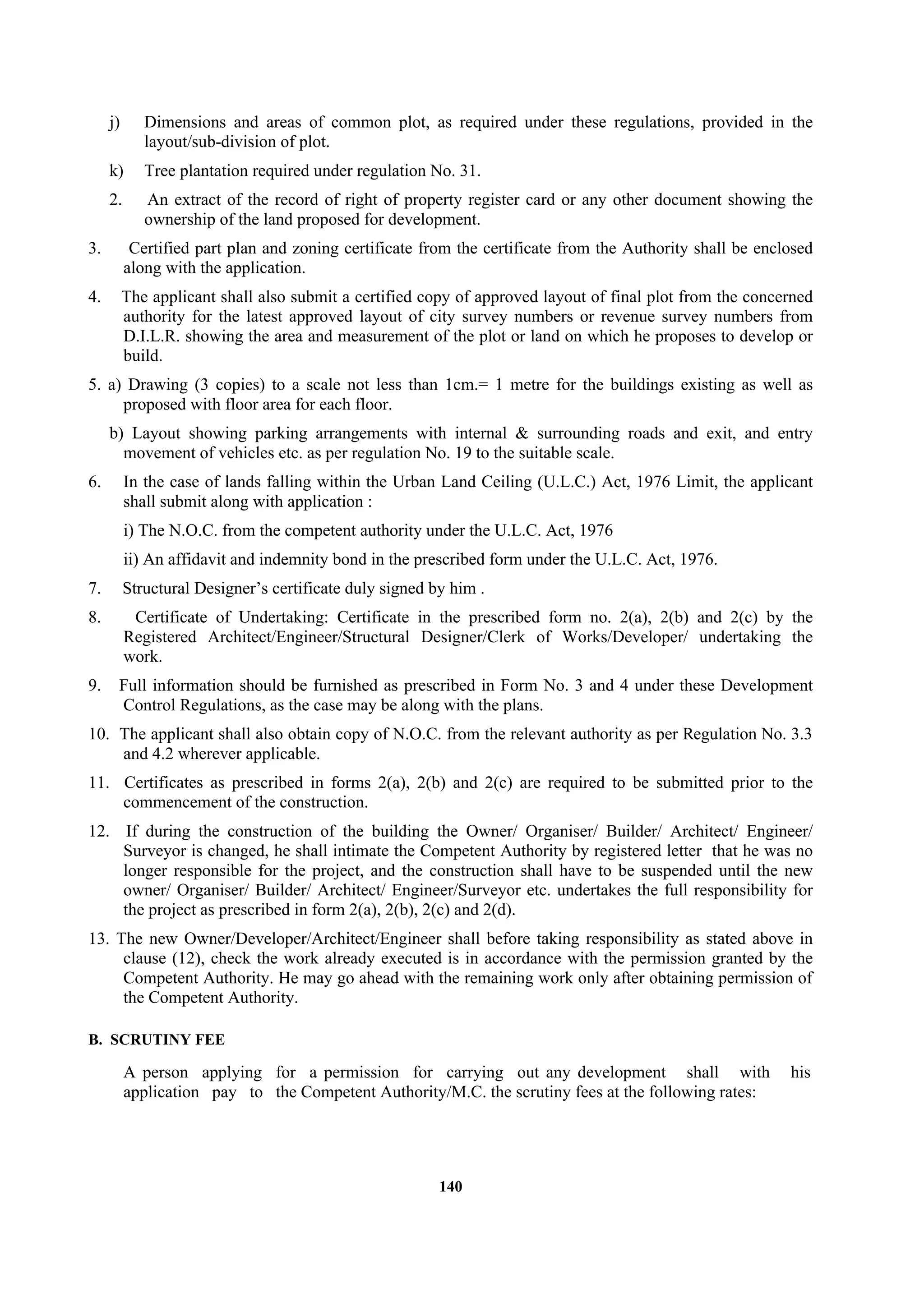 140
j) Dimensions and areas of common plot, as required under these regulations, provided in the
layout/sub-division of plot.
k) Tree plantation required under regulation No. 31.
2. An extract of the record of right of property register card or any other document showing the
ownership of the land proposed for development.
3. Certified part plan and zoning certificate from the certificate from the Authority shall be enclosed
along with the application.
4. The applicant shall also submit a certified copy of approved layout of final plot from the concerned
authority for the latest approved layout of city survey numbers or revenue survey numbers from
D.I.L.R. showing the area and measurement of the plot or land on which he proposes to develop or
build.
5. a) Drawing (3 copies) to a scale not less than 1cm.= 1 metre for the buildings existing as well as
proposed with floor area for each floor.
b) Layout showing parking arrangements with internal & surrounding roads and exit, and entry
movement of vehicles etc. as per regulation No. 19 to the suitable scale.
6. In the case of lands falling within the Urban Land Ceiling (U.L.C.) Act, 1976 Limit, the applicant
shall submit along with application :
i) The N.O.C. from the competent authority under the U.L.C. Act, 1976
ii) An affidavit and indemnity bond in the prescribed form under the U.L.C. Act, 1976.
7. Structural Designer’s certificate duly signed by him .
8. Certificate of Undertaking: Certificate in the prescribed form no. 2(a), 2(b) and 2(c) by the
Registered Architect/Engineer/Structural Designer/Clerk of Works/Developer/ undertaking the
work.
9. Full information should be furnished as prescribed in Form No. 3 and 4 under these Development
Control Regulations, as the case may be along with the plans.
10. The applicant shall also obtain copy of N.O.C. from the relevant authority as per Regulation No. 3.3
and 4.2 wherever applicable.
11. Certificates as prescribed in forms 2(a), 2(b) and 2(c) are required to be submitted prior to the
commencement of the construction.
12. If during the construction of the building the Owner/ Organiser/ Builder/ Architect/ Engineer/
Surveyor is changed, he shall intimate the Competent Authority by registered letter that he was no
longer responsible for the project, and the construction shall have to be suspended until the new
owner/ Organiser/ Builder/ Architect/ Engineer/Surveyor etc. undertakes the full responsibility for
the project as prescribed in form 2(a), 2(b), 2(c) and 2(d).
13. The new Owner/Developer/Architect/Engineer shall before taking responsibility as stated above in
clause (12), check the work already executed is in accordance with the permission granted by the
Competent Authority. He may go ahead with the remaining work only after obtaining permission of
the Competent Authority.
B. SCRUTINY FEE
A person applying for a permission for carrying out any development shall with his
application pay to the Competent Authority/M.C. the scrutiny fees at the following rates:
 