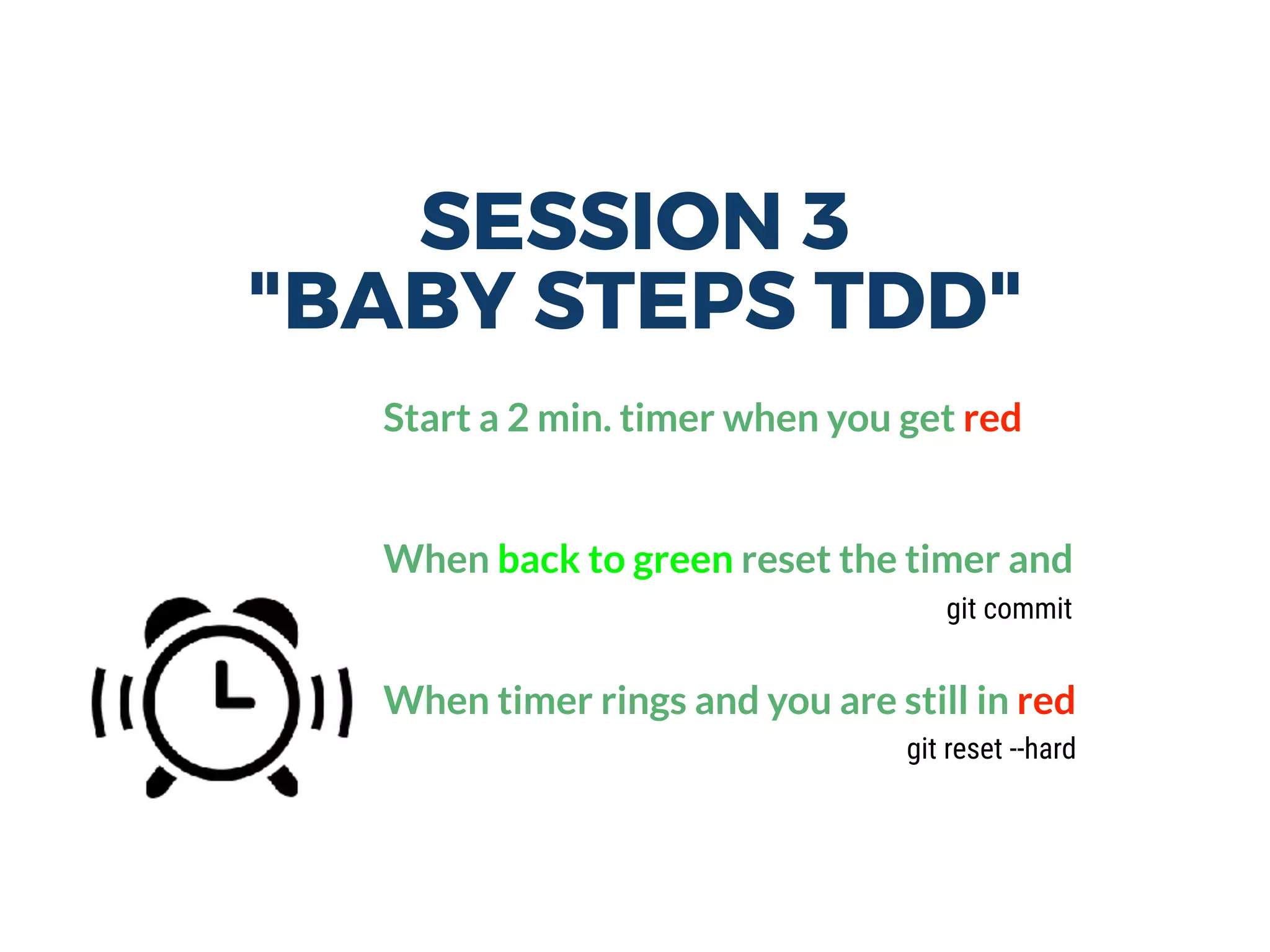 SESSION 3
"BABY STEPS TDD"
Start a 2 min. timer when you get red
When back to green reset the timer and
When timer rings and you are still in red
git reset --hard
git commit
 