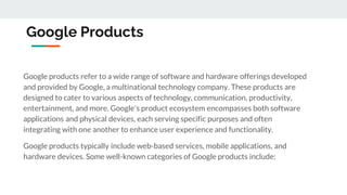 Google Products
Google products refer to a wide range of software and hardware offerings developed
and provided by Google, a multinational technology company. These products are
designed to cater to various aspects of technology, communication, productivity,
entertainment, and more. Google's product ecosystem encompasses both software
applications and physical devices, each serving specific purposes and often
integrating with one another to enhance user experience and functionality.
Google products typically include web-based services, mobile applications, and
hardware devices. Some well-known categories of Google products include:
 
