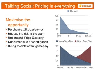 Talking Social: Pricing is everything


Maximise the
 opportunity
•   Purchases will be a barrier
•   Reduce the risk to the user
•   Understand Price Elasticity
•   Consumable vs Owned goods
•   Billing models affect gameplay
 
