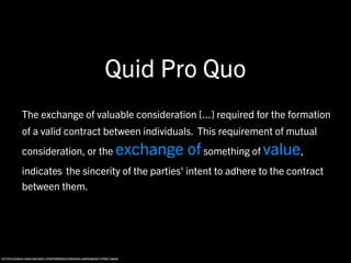 Quid Pro Quo
          The exchange of valuable consideration [...] required for the formation
          of a valid contract between individuals. This requirement of mutual
          consideration, or the                         exchange of something of value,
          indicates the sincerity of the parties' intent to adhere to the contract
          between them.




http://legal-dictionary.thefreedictionary.com/quid+pro+quo
 