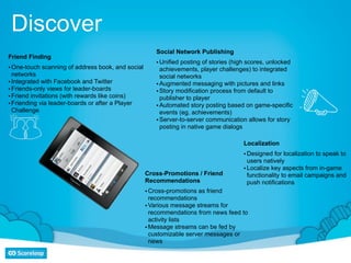 Discover
                                                      Social Network Publishing
Friend Finding
                                                      • Unified posting of stories (high scores, unlocked
• One-touch scanning of address book, and social        achievements, player challenges) to integrated
  networks                                              social networks
• Integrated with Facebook and Twitter                • Augmented messaging with pictures and links
• Friends-only views for leader-boards                • Story modification process from default to
• Friend invitations (with rewards like coins)          publisher to player
• Friending via leader-boards or after a Player       • Automated story posting based on game-specific
  Challenge                                             events (eg. achievements)
                                                      • Server-to-server communication allows for story
                                                        posting in native game dialogs

                                                                                      Localization
                                                                                      • Designed for localization to speak to
                                                                                        users natively
                                                                                      • Localize key aspects from in-game
                                                   Cross-Promotions / Friend            functionality to email campaigns and
                                                   Recommendations                      push notifications
                                                   • Cross-promotions as friend
                                                     recommendations
                                                   • Various message streams for
                                                     recommendations from news feed to
                                                     activity lists
                                                   • Message streams can be fed by
                                                     customizable server messages or
                                                     news
 