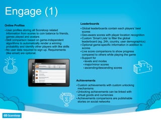 Engage (1)
                                                               Leaderboards
Online Profiles
                                                               • Global leaderboards contain each players’ best
• User profiles storing all Scoreloop related                    scores
  information from scores to coin balance to friends,
                                                               • Geo-aware scores with player location recognition
  games played and avatars
                                                               • Custom ‘Smart Lists’ to filter the global
• Skill comparison based on game-independent                     leaderboard (eg. 24h, country, user demographics)
  algorithms to automatically render a winning
                                                               • Optional game-specific information in addition to
  probability and identify other players with like skills
                                                                 scores
• No user data required to sign up. Requirements
                                                               • Live score comparisons to show progress
  (like email) are optional.
                                                                 compared to others while playing the game
                                                               • Support for
                                                                  • levels and modes
                                                                  • major/minor scores
                                                                  • ascending/descending scores



                                                            Achievements
                                                            • Custom achievements with custom unlocking
                                                              mechanisms
                                                            • Unlocking achievements can be linked with
                                                              virtual goods and currencies
                                                            • Achievements comparisons are publishable
                                                              stories on social networks
 
