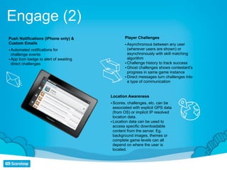 Engage (2)
Push Notifications (iPhone only) &              Player Challenges
Custom Emails                                   • Asynchronous between any user
• Automated notifications for                     (wherever users are shown) or
  challenge events                                asynchronously with skill matching
• App Icon badge to alert of awaiting             algorithm
  direct challenges                             • Challenge history to track success
                                                • Ghost challenges shows contestant’s
                                                  progress in same game instance
                                                • Direct messages turn challenges into
                                                  a type of communication


                                        Location Awareness
                                        • Scores, challenges, etc. can be
                                          associated with explicit GPS data
                                          (from OS) or implicit IP resolved
                                          location data.
                                        • Location data can be used to
                                          access specific downloadable
                                          content from the server. Eg.
                                          background images, themes or
                                          complete game levels can all
                                          depend on where the user is
                                          located.
 