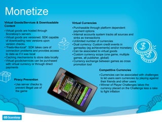 Monetize
Virtual Goods/Services & Downloadable        Virtual Currencies
Content
                                             • Purchasable through platform dependent
• Virtual goods are hosted through             payment options
  Scoreloop’s servers                        • Internal accounts system tracks all sources and
• Virtual goods are versioned. SDK capable     sinks as transactions
  of downloading new versions upon           • Unlimited number of currencies
  version checks.                            • Dual currency: Custom credit events in
• “Feels-like-local”: SDK takes care of        gameplay (eg achievements) and/or monetary
  connection problems and provides access    • Can be associated to virtual goods
  to data as if it was local                 • Custom currency scope (one game, multiple
• Caching mechanisms to store data locally     games, all publisher, global)
• Virtual goods/services can be purchased    • Currency exchange between games as cross
  with virtual currency or through direct      promotion tool
  payments
                                                                  Competitive Currencies
                                                                  • Currencies can be associated with challenges
                                                                    to let users earn currencies by playing against
       Piracy Prevention
                                                                    their friends and other users
       • Use server checks to                                     • Winner of Player Challenges takes the
         prevent illegal use of                                     currency placed on the Challenge less a rake
         the game                                                   to fight inflation
 