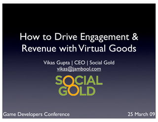 How to Drive Engagement &
      Revenue with Virtual Goods
               Vikas Gupta | CEO | Social Gold
                     vikas@jambool.com




Game Developers Conference                       25 March 09
 