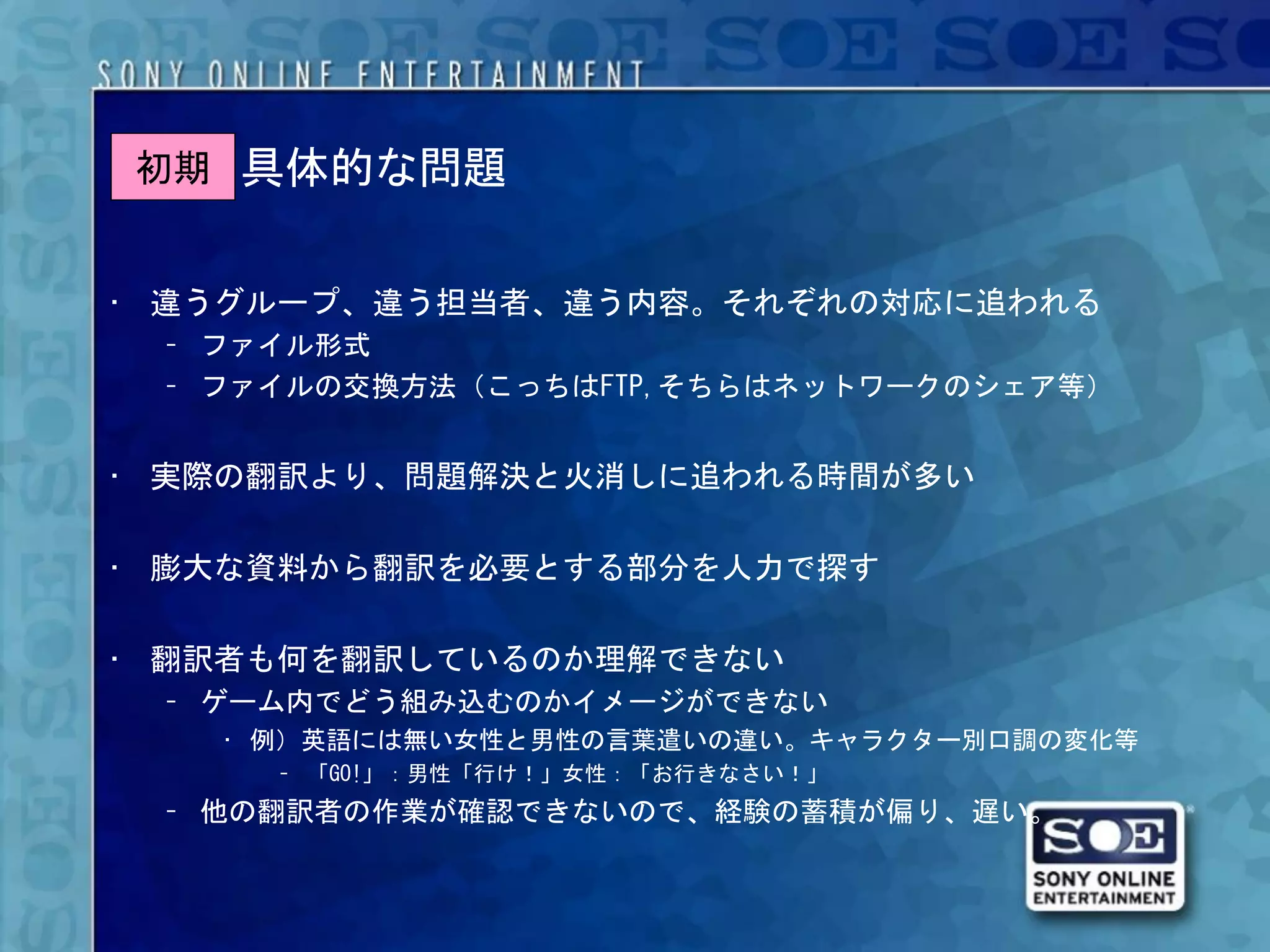 初期 具体的な問題


• 違うグループ、違う担当者、違う内容。それぞれの対応に追われる
 – ファイル形式
 – ファイルの交換方法（こっちはFTP,そちらはネットワークのシェア等）


• 実際の翻訳より、問題解決と火消しに追われる時間が多い

• 膨大な資料から翻訳を必要とする部分を人力で探す

• 翻訳者も何を翻訳しているのか理解できない
 – ゲーム内でどう組み込むのかイメージができない
   • 例）英語には無い女性と男性の言葉遣いの違い。キャラクター別口調の変化等
     – 「GO!」：男性「行け！」女性：「お行きなさい！」
 – 他の翻訳者の作業が確認できないので、経験の蓄積が偏り、遅い。
 
