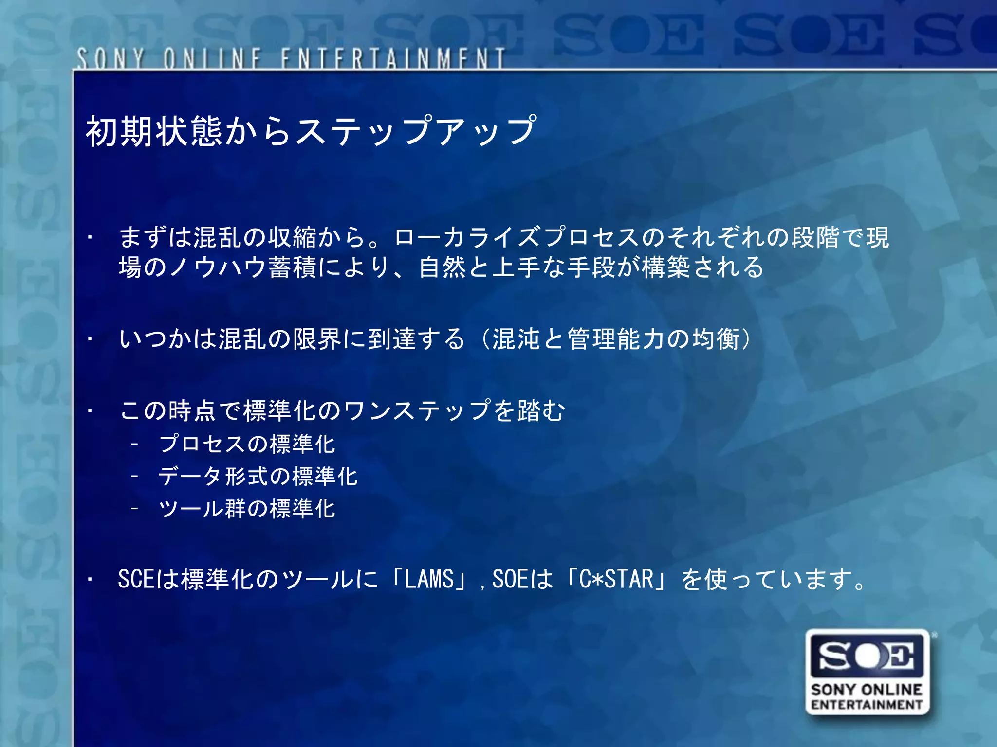 初期状態からステップアップ

• まずは混乱の収縮から。ローカライズプロセスのそれぞれの段階で現
  場のノウハウ蓄積により、自然と上手な手段が構築される

• いつかは混乱の限界に到達する（混沌と管理能力の均衡）

• この時点で標準化のワンステップを踏む
  – プロセスの標準化
  – データ形式の標準化
  – ツール群の標準化


• SCEは標準化のツールに「LAMS」,SOEは「C*STAR」を使っています。
 
