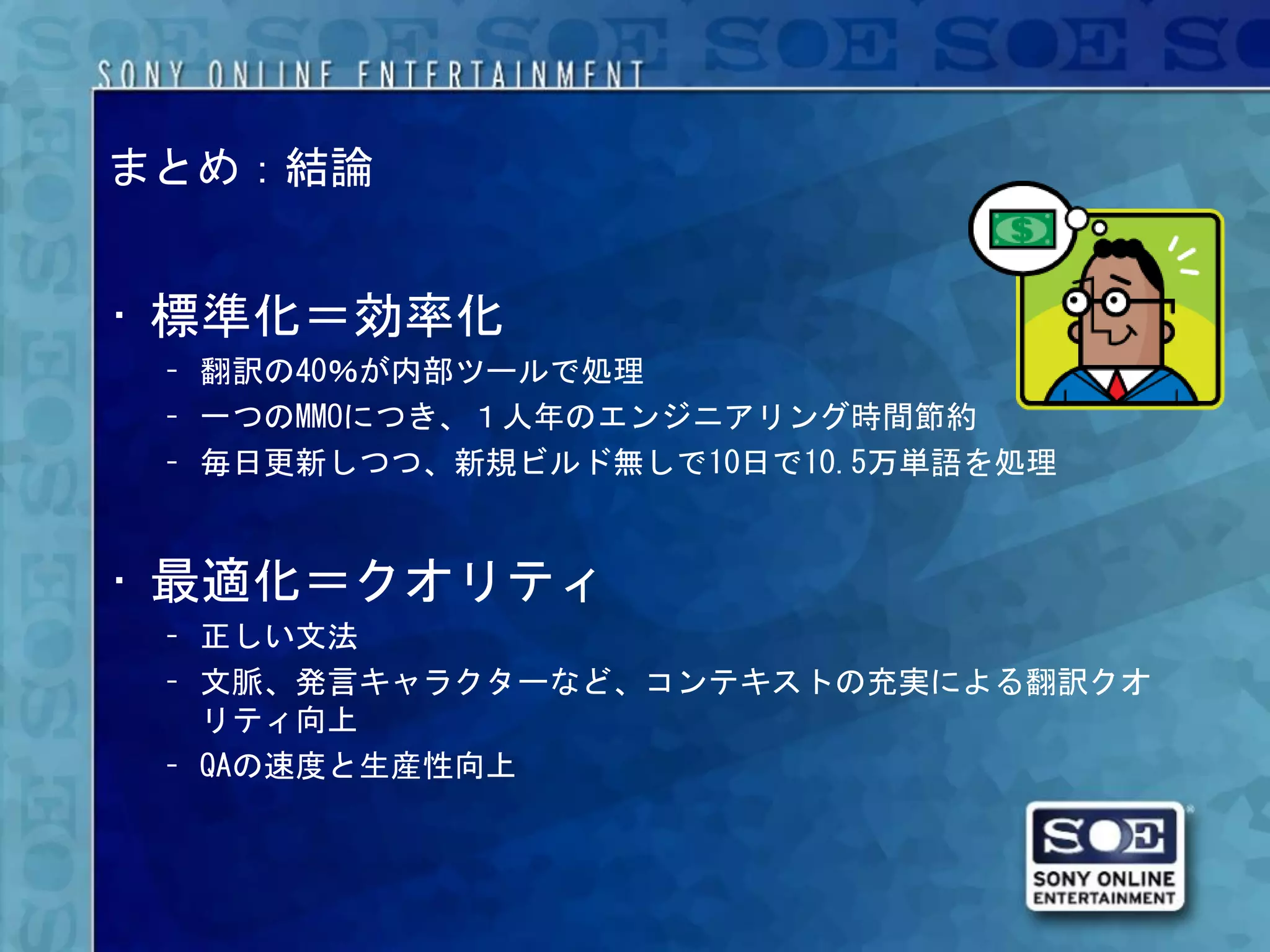 まとめ：結論


• 標準化＝効率化
 – 翻訳の40％が内部ツールで処理
 – 一つのMMOにつき、１人年のエンジニアリング時間節約
 – 毎日更新しつつ、新規ビルド無しで10日で10.5万単語を処理


• 最適化＝クオリティ
 – 正しい文法
 – 文脈、発言キャラクターなど、コンテキストの充実による翻訳クオ
   リティ向上
 – QAの速度と生産性向上
 