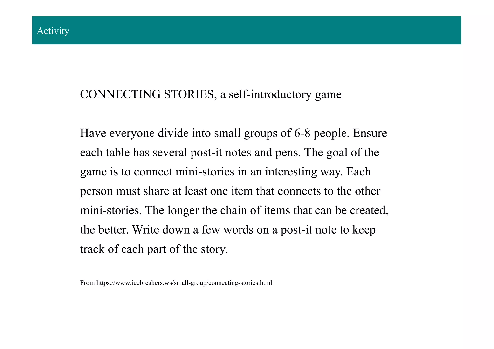 Activity
CONNECTING STORIES, a self-introductory game
Have everyone divide into small groups of 6-8 people. Ensure
each table has several post-it notes and pens. The goal of the
game is to connect mini-stories in an interesting way. Each
person must share at least one item that connects to the other
mini-stories. The longer the chain of items that can be created,
the better. Write down a few words on a post-it note to keep
track of each part of the story.
From https://www.icebreakers.ws/small-group/connecting-stories.html
 
