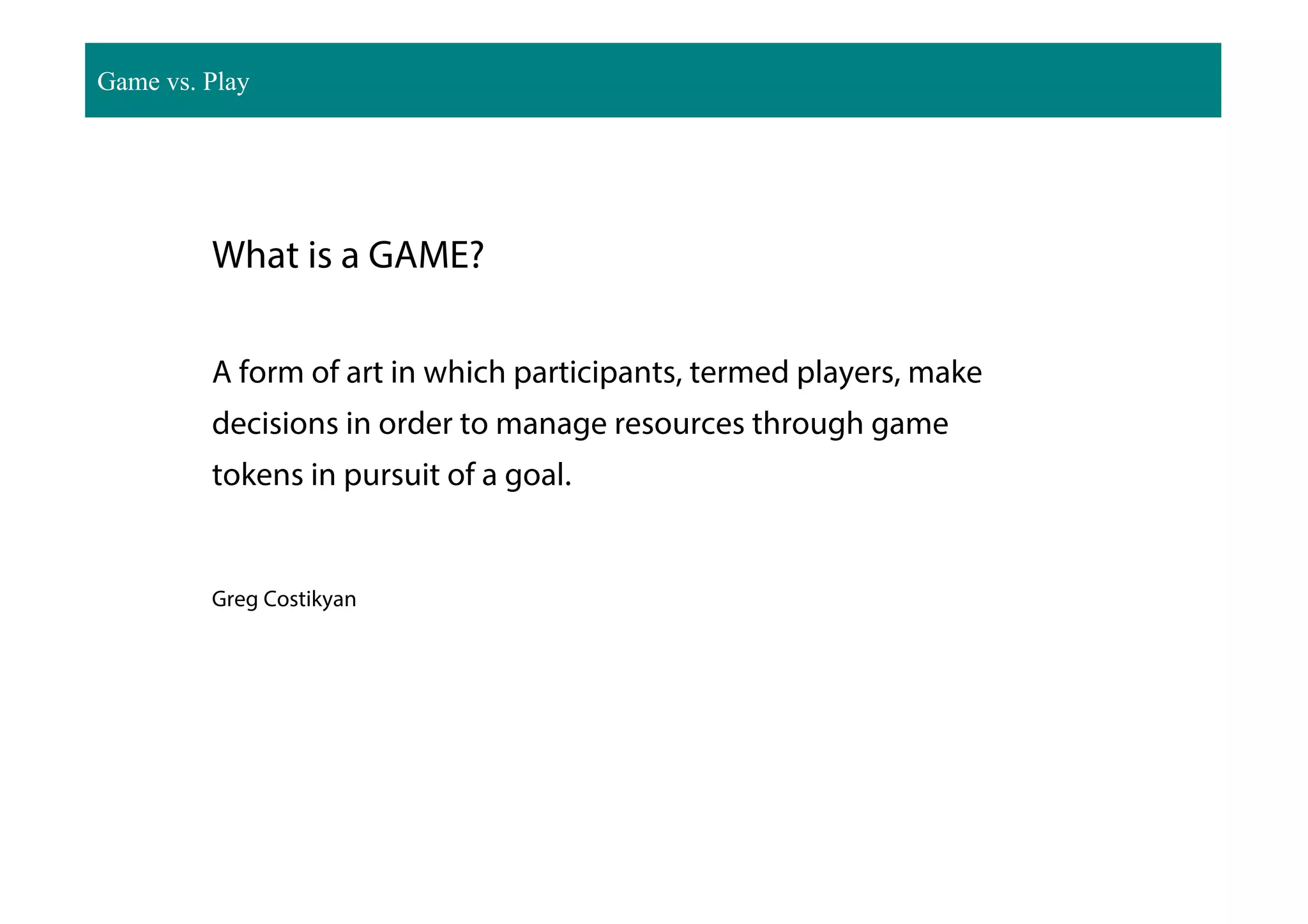 What is a GAME?
A form of art in which participants, termed players, make
decisions in order to manage resources through game
tokens in pursuit of a goal.
Greg Costikyan
Game vs. Play
 
