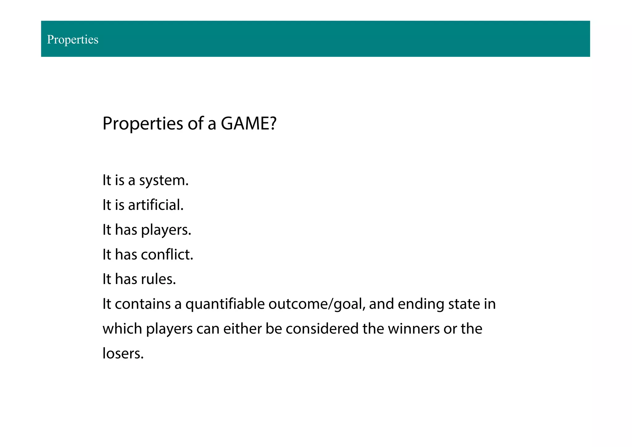 Properties of a GAME?
It is a system.
It is artificial.
It has players.
It has conflict.
It has rules.
It contains a quantifiable outcome/goal, and ending state in
which players can either be considered the winners or the
losers.
Properties
 