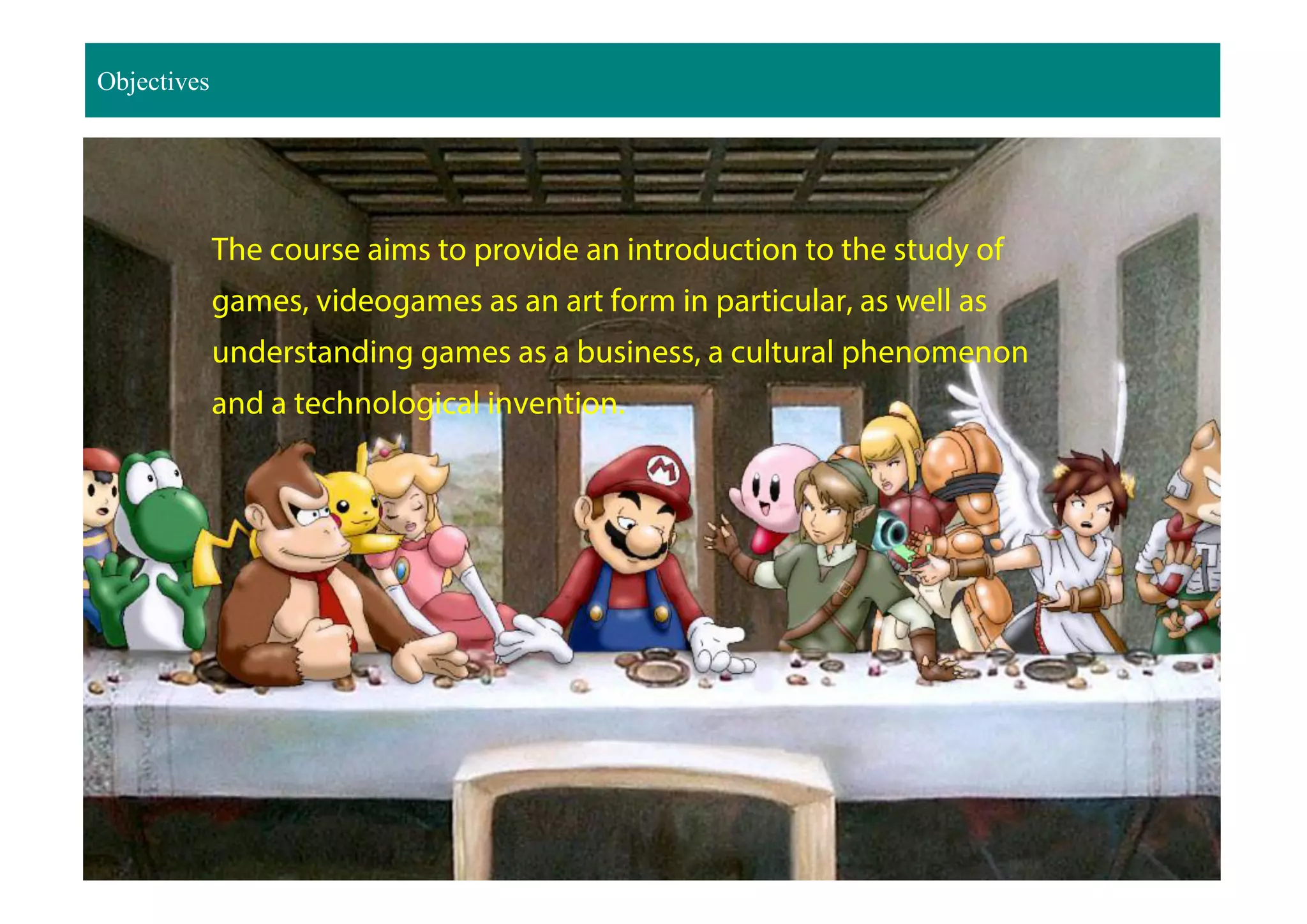 Objectives
The course aims to provide an introduction to the study of
games, videogames as an art form in particular, as well as
understanding games as a business, a cultural phenomenon
and a technological invention.
 