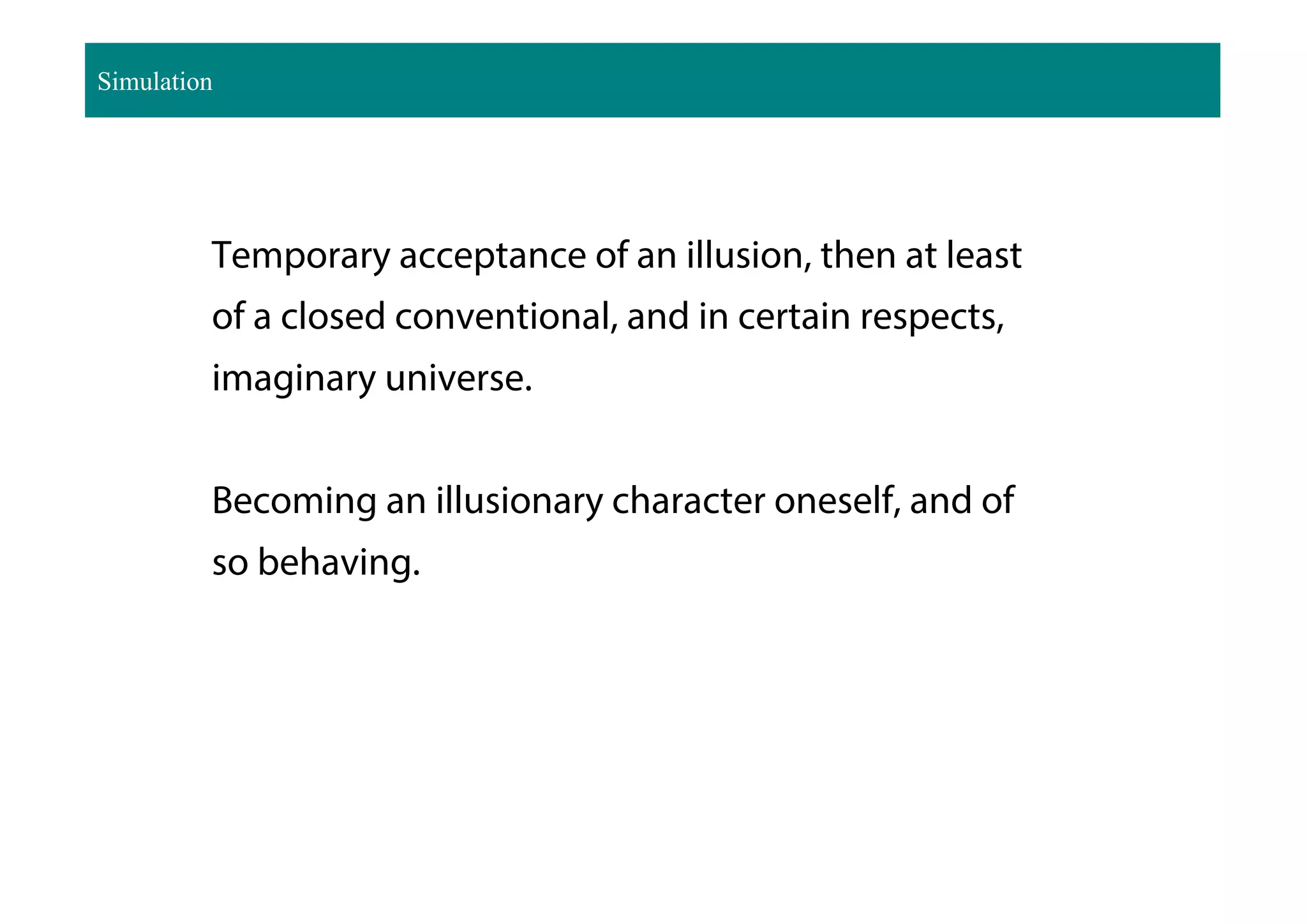 Temporary acceptance of an illusion, then at least
of a closed conventional, and in certain respects,
imaginary universe.
Becoming an illusionary character oneself, and of
so behaving.
Simulation
 