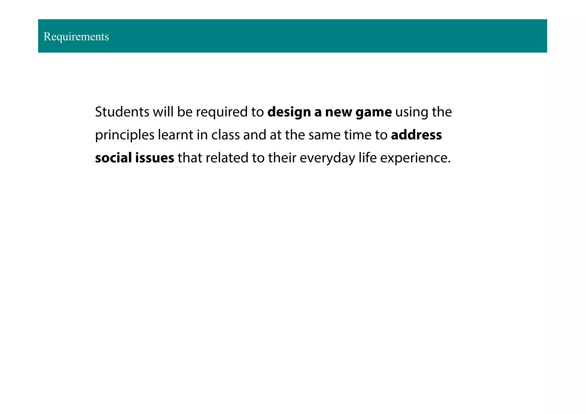 Requirements
Students will be required to design a new game using the
principles learnt in class and at the same time to address
social issues that related to their everyday life experience.
 