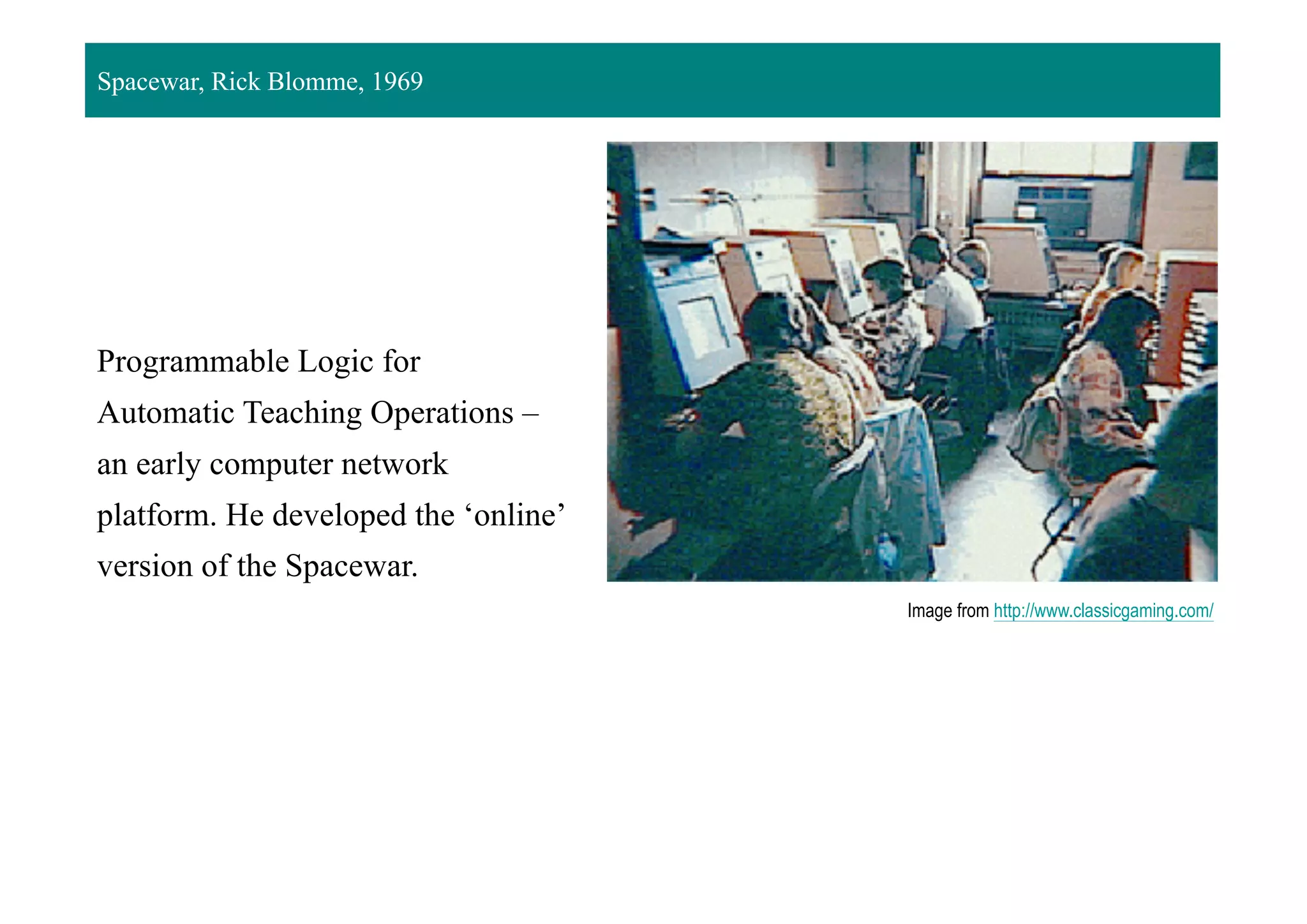 Programmable Logic for
Automatic Teaching Operations –
an early computer network
platform. He developed the ‘online’
version of the Spacewar.
Image from http://www.classicgaming.com/
Spacewar, Rick Blomme, 1969
 