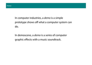 Demo
In computer industries, a demo is a simple
prototype shows off what a computer system can
do.
In demoscene, a demo is a series of computer
graphic effects with a music soundtrack.
 