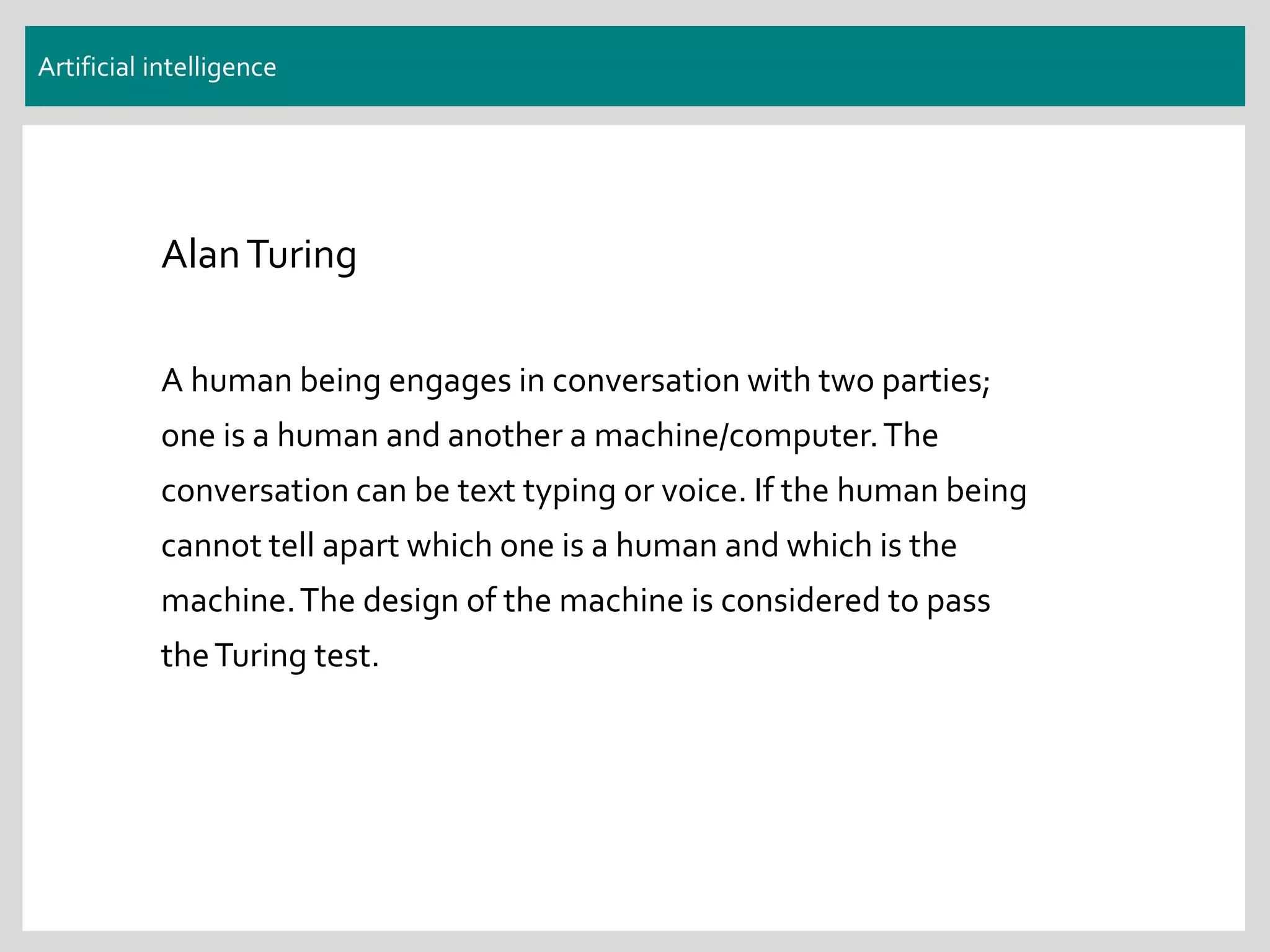 Artificial intelligence
AlanTuring
A human being engages in conversation with two parties;
one is a human and another a machine/computer.The
conversation can be text typing or voice. If the human being
cannot tell apart which one is a human and which is the
machine.The design of the machine is considered to pass
theTuring test.
 