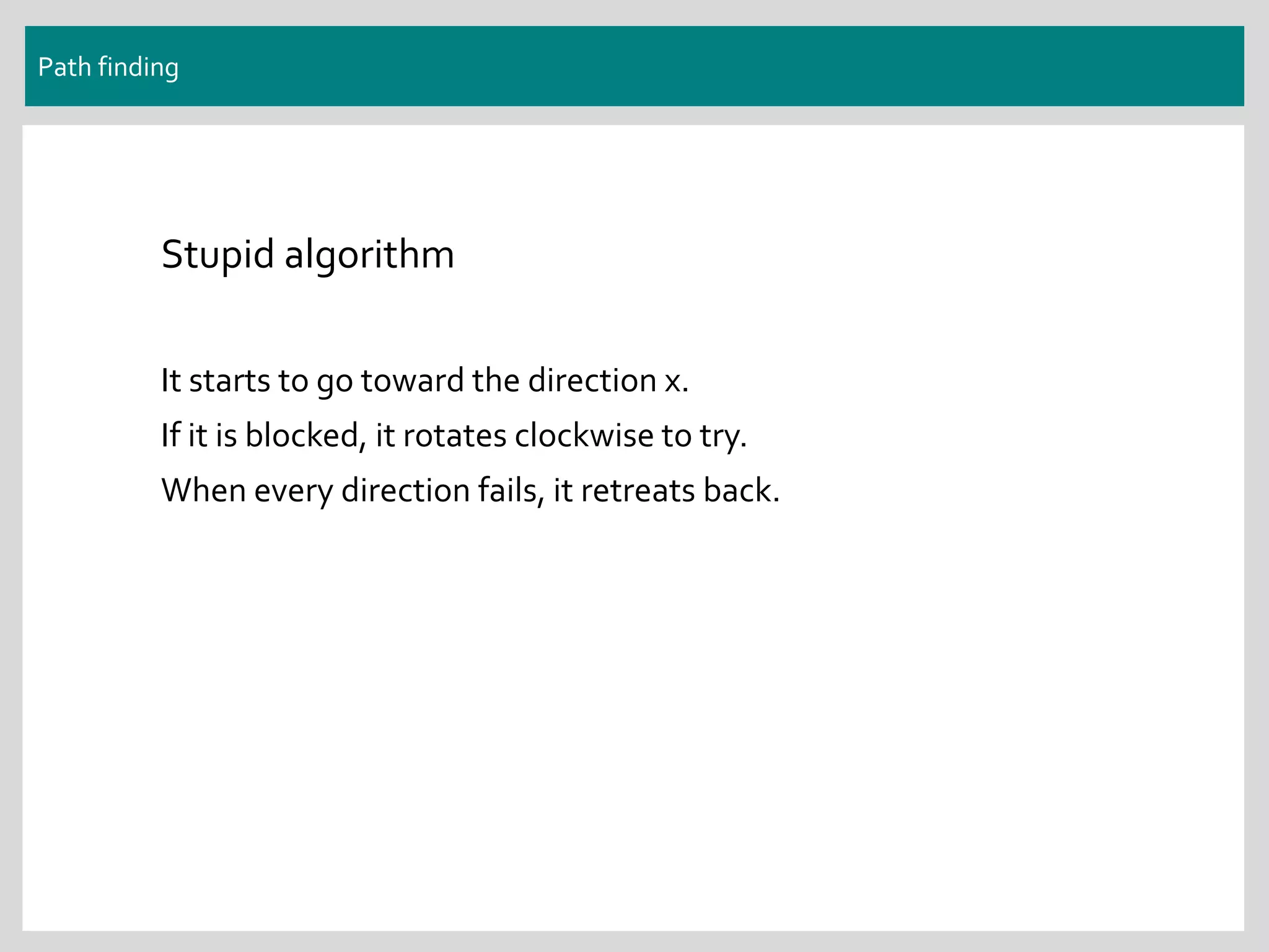 Path finding
Stupid algorithm
It starts to go toward the direction x.
If it is blocked, it rotates clockwise to try.
When every direction fails, it retreats back.
 