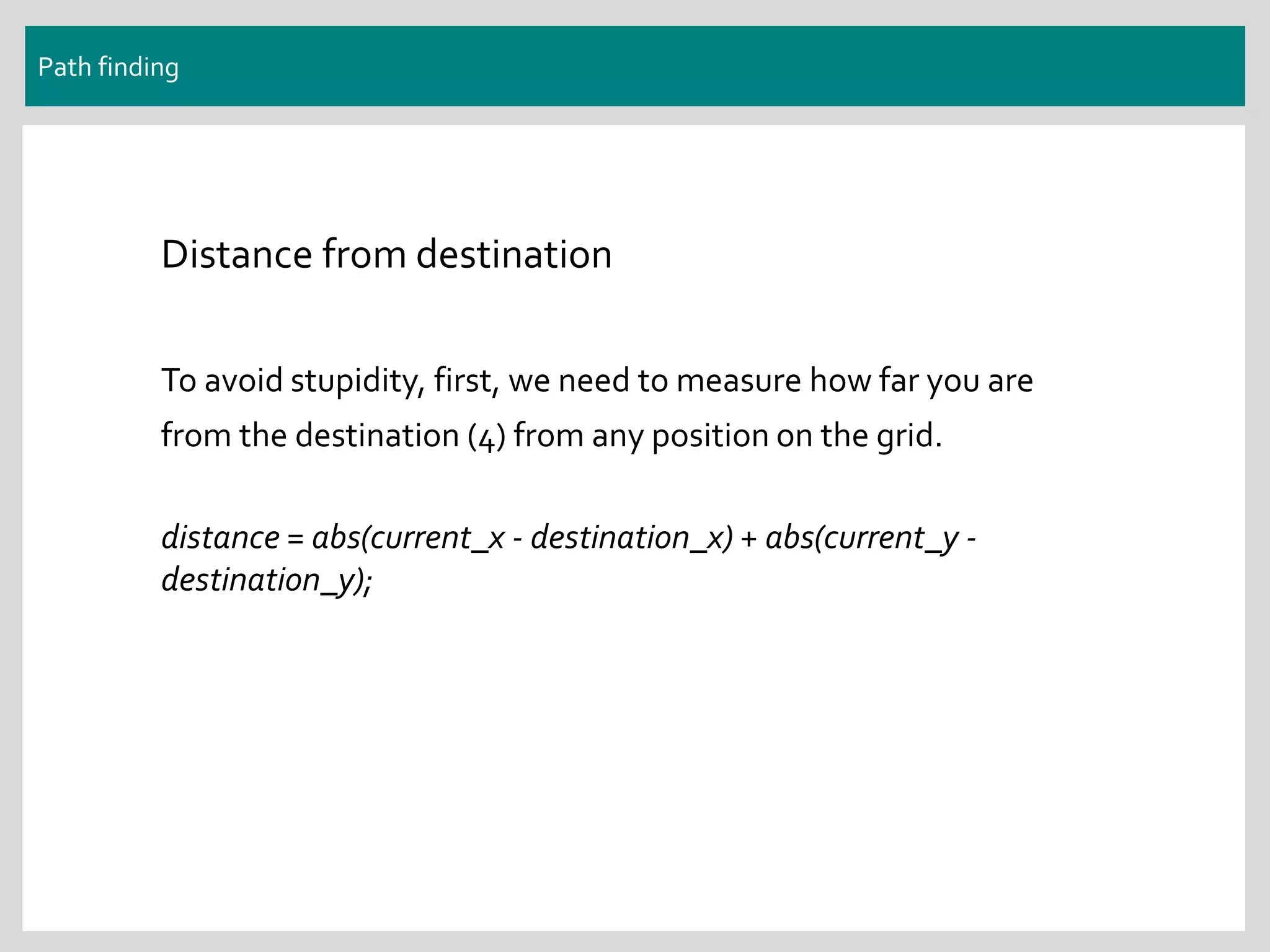 Path finding
Distance from destination
To avoid stupidity, first, we need to measure how far you are
from the destination (4) from any position on the grid.
distance = abs(current_x - destination_x) + abs(current_y -
destination_y);
 