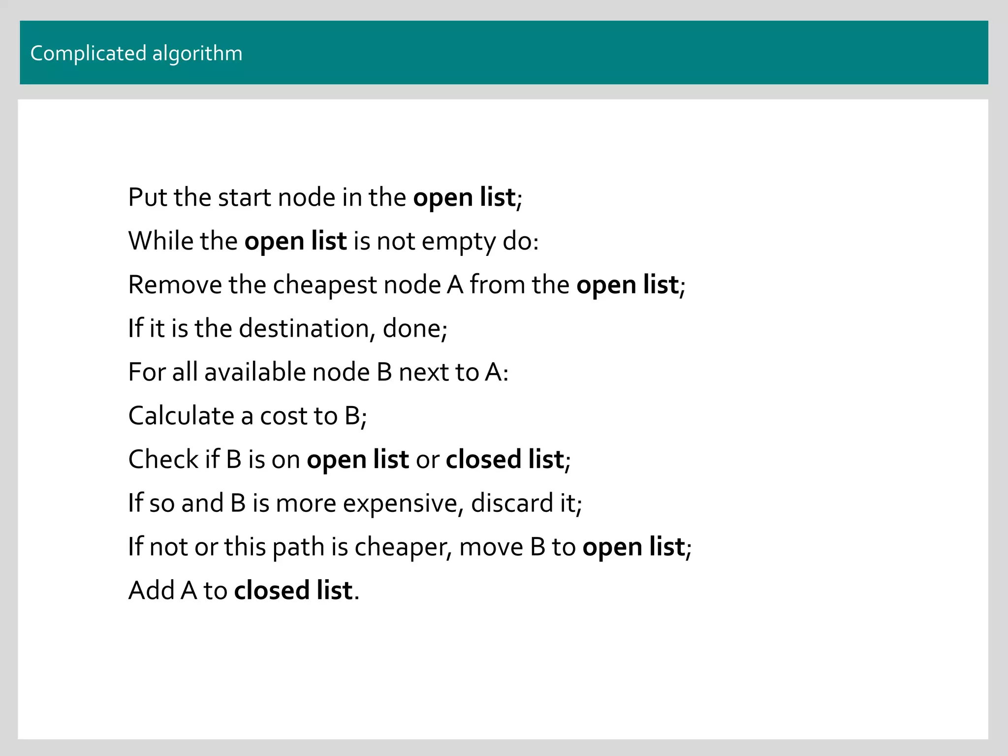 Complicated algorithm
Put the start node in the open list;
While the open list is not empty do:
Remove the cheapest node A from the open list;
If it is the destination, done;
For all available node B next to A:
Calculate a cost to B;
Check if B is on open list or closed list;
If so and B is more expensive, discard it;
If not or this path is cheaper, move B to open list;
Add A to closed list.
 