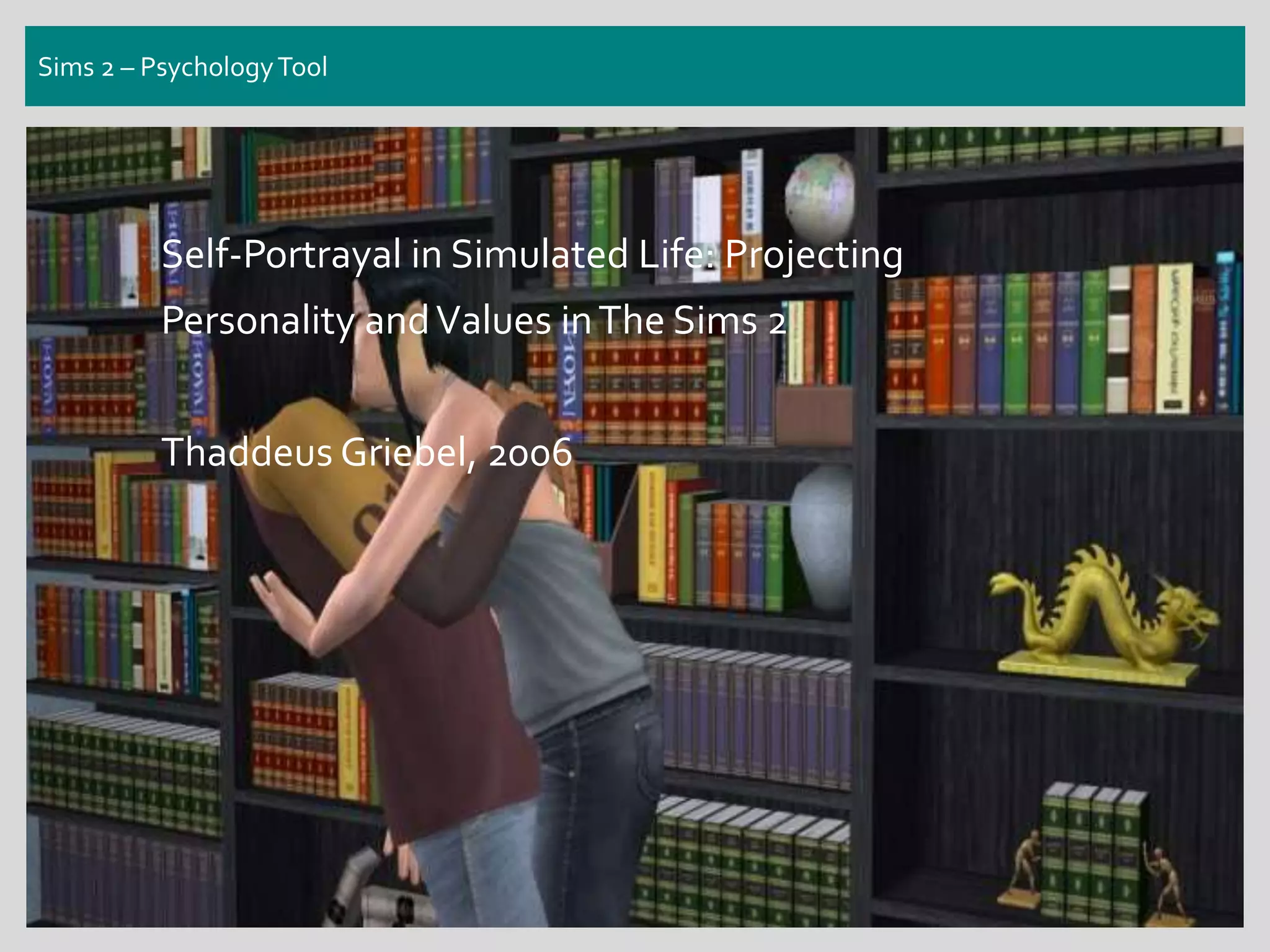 Sims 2 – PsychologyTool
Self-Portrayal in Simulated Life: Projecting
Personality andValues inThe Sims 2
Thaddeus Griebel, 2006
 