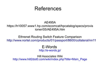 References

                         AE495A
https://h10057.www1.hp.com/ecomcat/hpcatalog/specs/provis
                  ioner/05/AE495A.htm

         Ethrenet Routing Switch Feature Comparison
http://www.nortel.com/products/01/passport/8600/collateral/nn11

                         E-Words
                       http://e-words.jp/
                       Hill Associates Wiki
    http://www.hill2dot0.com/wiki/index.php?title=Main_Page
 