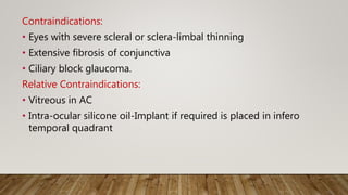 Contraindications:
• Eyes with severe scleral or sclera-limbal thinning
• Extensive fibrosis of conjunctiva
• Ciliary block glaucoma.
Relative Contraindications:
• Vitreous in AC
• Intra-ocular silicone oil-Implant if required is placed in infero
temporal quadrant
 