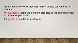 The mechanism by which drainage implant devices control the IOP
relates to
• fibrous capsule that forms a filtering bleb around the external portion
of the draining device and,
• the surface area of the implant plate.
 