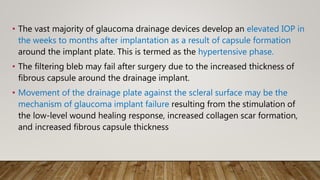 • The vast majority of glaucoma drainage devices develop an elevated IOP in
the weeks to months after implantation as a result of capsule formation
around the implant plate. This is termed as the hypertensive phase.
• The filtering bleb may fail after surgery due to the increased thickness of
fibrous capsule around the drainage implant.
• Movement of the drainage plate against the scleral surface may be the
mechanism of glaucoma implant failure resulting from the stimulation of
the low-level wound healing response, increased collagen scar formation,
and increased fibrous capsule thickness
 