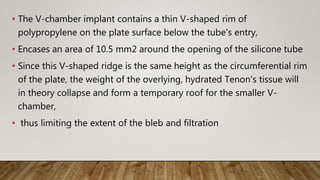 • The V-chamber implant contains a thin V-shaped rim of
polypropylene on the plate surface below the tube's entry,
• Encases an area of 10.5 mm2 around the opening of the silicone tube
• Since this V-shaped ridge is the same height as the circumferential rim
of the plate, the weight of the overlying, hydrated Tenon's tissue will
in theory collapse and form a temporary roof for the smaller V-
chamber,
• thus limiting the extent of the bleb and filtration
 