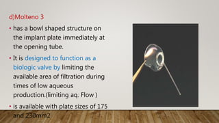 d)Molteno 3
• has a bowl shaped structure on
the implant plate immediately at
the opening tube.
• It is designed to function as a
biologic valve by limiting the
available area of filtration during
times of low aqueous
production.(limiting aq. Flow )
• is available with plate sizes of 175
and 230mm2
 