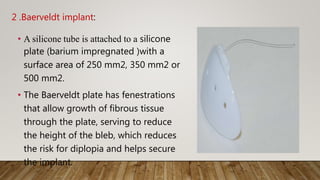 2 .Baerveldt implant:
• A silicone tube is attached to a silicone
plate (barium impregnated )with a
surface area of 250 mm2, 350 mm2 or
500 mm2.
• The Baerveldt plate has fenestrations
that allow growth of fibrous tissue
through the plate, serving to reduce
the height of the bleb, which reduces
the risk for diplopia and helps secure
the implant.
 