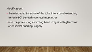 Modifications:
• have included insertion of the tube into a band extending
for only 90° beneath two recti muscles or
• into the preexisting encircling band in eyes with glaucoma
after scleral buckling surgery
 