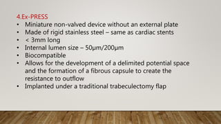 4.Ex-PRESS
• Miniature non-valved device without an external plate
• Made of rigid stainless steel – same as cardiac stents
• < 3mm long
• Internal lumen size – 50µm/200µm
• Biocompatible
• Allows for the development of a delimited potential space
and the formation of a fibrous capsule to create the
resistance to outflow
• Implanted under a traditional trabeculectomy flap
 