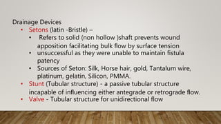 Drainage Devices
• Setons (latin -Bristle) –
• Refers to solid (non hollow )shaft prevents wound
apposition facilitating bulk ﬂow by surface tension
• unsuccessful as they were unable to maintain fistula
patency
• Sources of Seton: Silk, Horse hair, gold, Tantalum wire,
platinum, gelatin, Silicon, PMMA.
• Stunt (Tubular structure) - a passive tubular structure
incapable of inﬂuencing either antegrade or retrograde ﬂow.
• Valve - Tubular structure for unidirectional flow
 