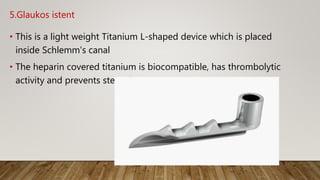 5.Glaukos istent
• This is a light weight Titanium L-shaped device which is placed
inside Schlemm's canal
• The heparin covered titanium is biocompatible, has thrombolytic
activity and prevents stenosis.
 