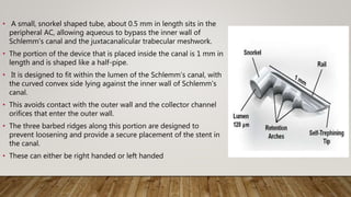 • A small, snorkel shaped tube, about 0.5 mm in length sits in the
peripheral AC, allowing aqueous to bypass the inner wall of
Schlemm's canal and the juxtacanalicular trabecular meshwork.
• The portion of the device that is placed inside the canal is 1 mm in
length and is shaped like a half-pipe.
• It is designed to fit within the lumen of the Schlemm’s canal, with
the curved convex side lying against the inner wall of Schlemm's
canal.
• This avoids contact with the outer wall and the collector channel
orifices that enter the outer wall.
• The three barbed ridges along this portion are designed to
prevent loosening and provide a secure placement of the stent in
the canal.
• These can either be right handed or left handed
 