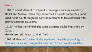 History
• 1907 :The first attempt to implant a drainage device was made by
Rollet and Moreau ,when they performed a double paracentesis and
used horse hair through the corneal punctures to treat patients with
painful absolute glaucoma.
• 1912: The first translimbal glaucoma drainage device implanted by
Zorab ;
device used silk thread to drain fluid
• 1969 :Molteno – 1st scientifically explained the pathophysiology of
bleb resistance and designed a tube. All of the currently available
GDD are based on fundamentals of Molteno implants.
 