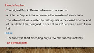 2.Krupin Implant
• The original Krupin Denver valve was composed of
• an internal Supramid tube cemented to an external silastic tube
• The valve effect was created by making slits in the closed external end
of the silastic tube, designed to open at an IOP between 9 and 11 mm
Hg.
Failure
• The tube was short extending only a few mm subconjunctivally,
• no external plate.
• Fibrosis eventually closed the subconjunctival portion of the valved
tube
 