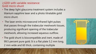 2.GDD with variable resistance:
Gold micro-shunt
• The deep light glaucoma treatment system includes a
titanium sapphire laser and a photo titratable gold
micro shunt.
• The laser emits microsecond infrared light pulses
that passes through the trabecular meshwork tissues,
producing significant opening of the trabecular
meshwork, allowing increased aqueous outflow.
• The gold shunt is biocompatible and inert, made of
99.5 percent pure gold. It is a flat plate 5.2 mm long,
2 mm wide and 60 thick, containing multiple
microchannels.
 