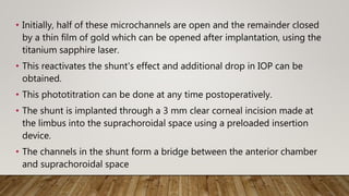 • Initially, half of these microchannels are open and the remainder closed
by a thin film of gold which can be opened after implantation, using the
titanium sapphire laser.
• This reactivates the shunt's effect and additional drop in IOP can be
obtained.
• This phototitration can be done at any time postoperatively.
• The shunt is implanted through a 3 mm clear corneal incision made at
the limbus into the suprachoroidal space using a preloaded insertion
device.
• The channels in the shunt form a bridge between the anterior chamber
and suprachoroidal space
 
