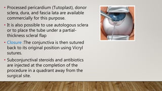 • Processed pericardium (Tutoplast), donor
sclera, dura, and fascia lata are available
commercially for this purpose.
• It is also possible to use autologous sclera
or to place the tube under a partial-
thickness scleral flap
• Closure :The conjunctiva is then sutured
back to its original position using Vicryl
sutures.
• Subconjunctival steroids and antibiotics
are injected at the completion of the
procedure in a quadrant away from the
surgical site.
 