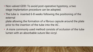 • Non-valved GDD: To avoid post-operative hypotony, a two
stage implantation procedure can be adopted.
• The tube is inserted 6-8 weeks following the positioning of the
external
plate allowing the formation of a fibrous capsule around the plate
prior to the insertion of the tube into the AC .
• A more commonly used method consists of occlusion of the tube
lumen with an absorbable suture like vicryl.
 