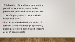 b. Misdirection of the silicone tube into the
posterior chamber may occur in the
presence of peripheral anterior synechiae.
c. Loss of Aq may occur if the port size is
bigger than tube.
• This can be remedied by introduction of
saline or viscoelastic through a previously
placed paracentesis opening and choosing
23 or 24 gauge needle.
 